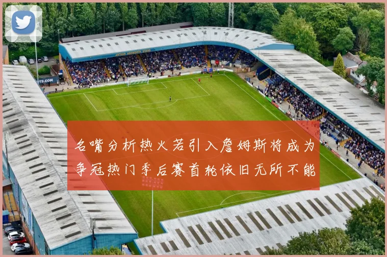 名嘴分析热火若引入詹姆斯将成为争冠热门季后赛首轮依旧无所不能