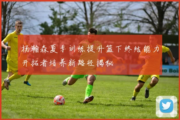 杨瀚森夏季训练提升篮下终结能力开拓者培养新路径揭秘