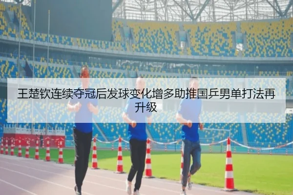 王楚钦连续夺冠后发球变化增多助推国乒男单打法再升级