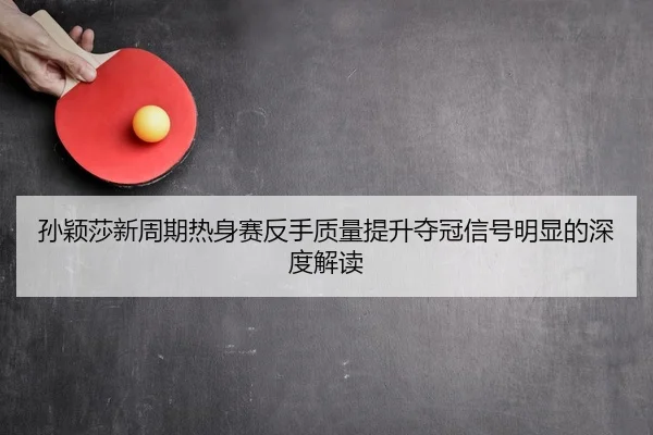 孙颖莎新周期热身赛反手质量提升夺冠信号明显的深度解读