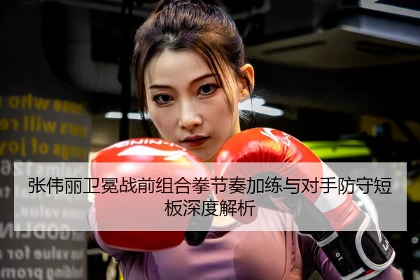 张伟丽卫冕战前组合拳节奏加练与对手防守短板深度解析